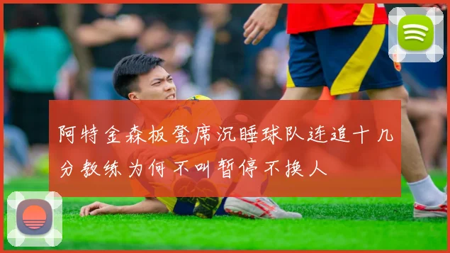 阿特金森板凳席沉睡球队连追十几分教练为何不叫暂停不换人
