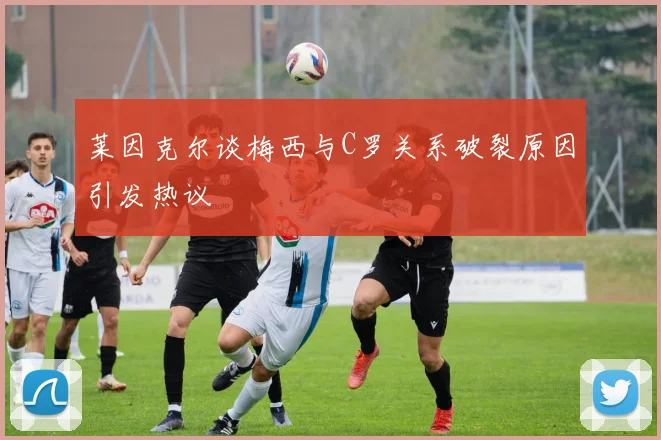 莱因克尔谈梅西与C罗关系破裂原因引发热议