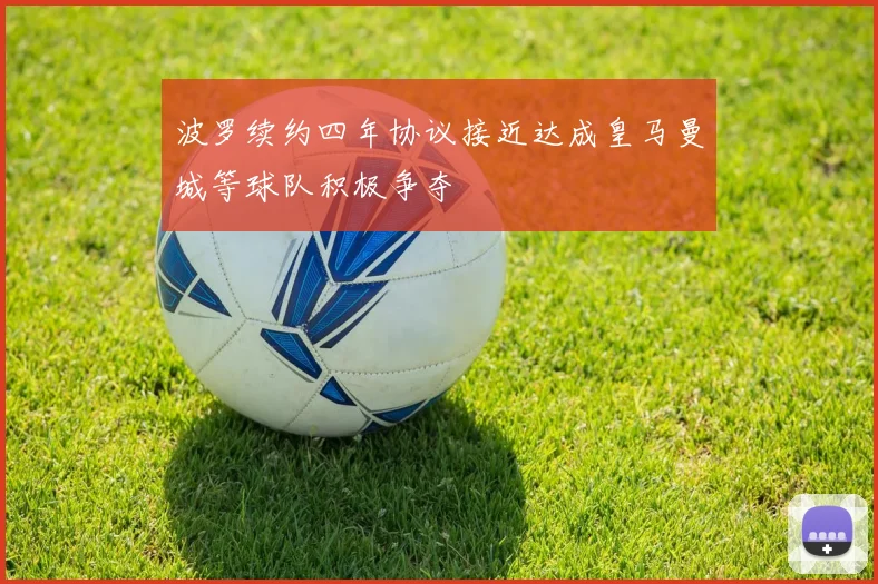 波罗续约四年协议接近达成皇马曼城等球队积极争夺