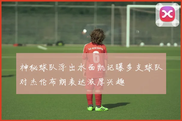 神秘球队浮出水面凯记曝多支球队对杰伦布朗表达浓厚兴趣
