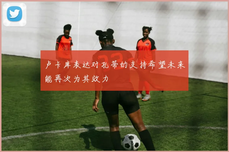 卢卡库表达对孔蒂的支持希望未来能再次为其效力