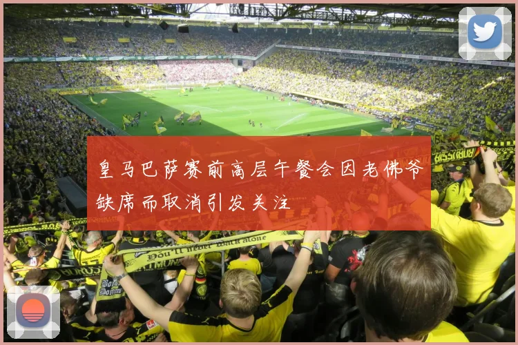 皇马巴萨赛前高层午餐会因老佛爷缺席而取消引发关注