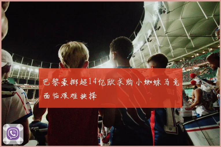 巴黎豪掷超14亿欧求购小蜘蛛马竞面临艰难抉择