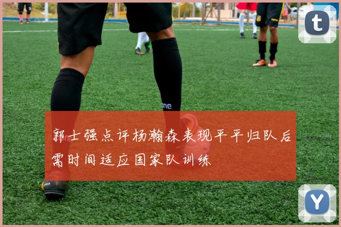 郭士强点评杨瀚森表现平平归队后需时间适应国家队训练