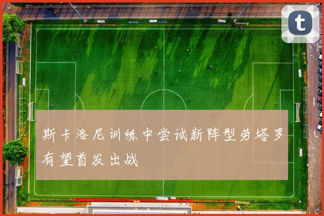 斯卡洛尼训练中尝试新阵型劳塔罗有望首发出战
