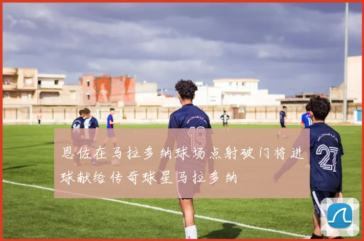 恩佐在马拉多纳球场点射破门将进球献给传奇球星马拉多纳
