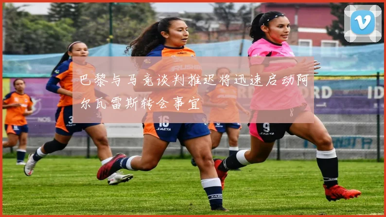 巴黎与马竞谈判推迟将迅速启动阿尔瓦雷斯转会事宜