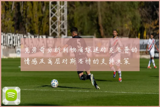克劳奇分析利物浦球迷对克洛普的情感及高层对斯洛特的支持决策