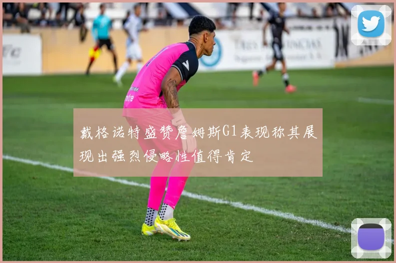 戴格诺特盛赞詹姆斯G1表现称其展现出强烈侵略性值得肯定