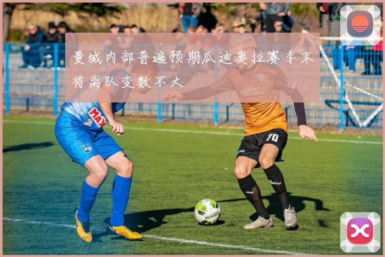 曼城内部普遍预期瓜迪奥拉赛季末将离队变数不大