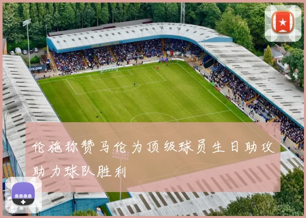 伦施称赞马伦为顶级球员生日助攻助力球队胜利