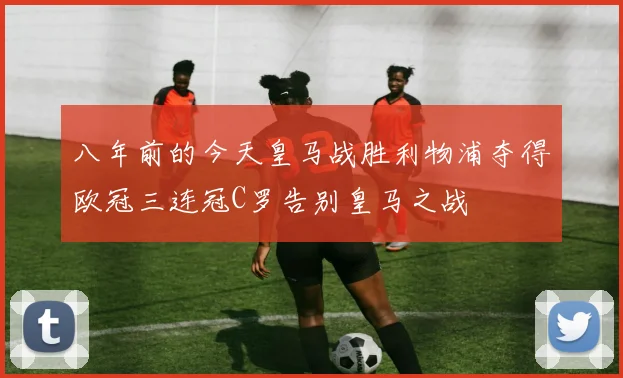 八年前的今天皇马战胜利物浦夺得欧冠三连冠C罗告别皇马之战
