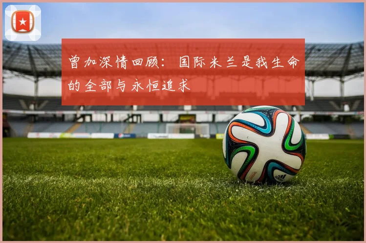 曾加深情回顾：国际米兰是我生命的全部与永恒追求