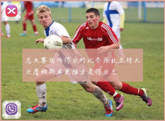 总决赛场均得分对比乔丹杜兰特大头詹姆斯库里谁才是得分王