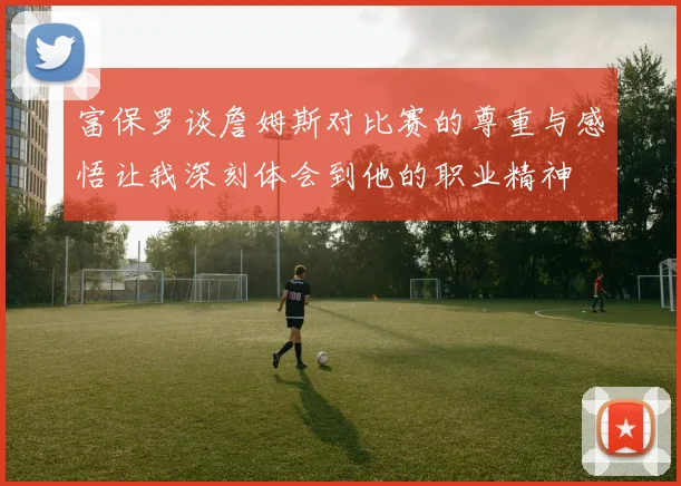 富保罗谈詹姆斯对比赛的尊重与感悟让我深刻体会到他的职业精神