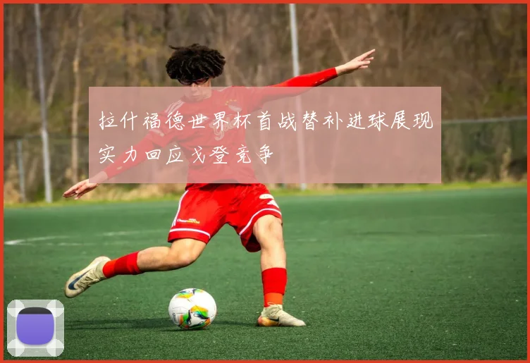 拉什福德世界杯首战替补进球展现实力回应戈登竞争