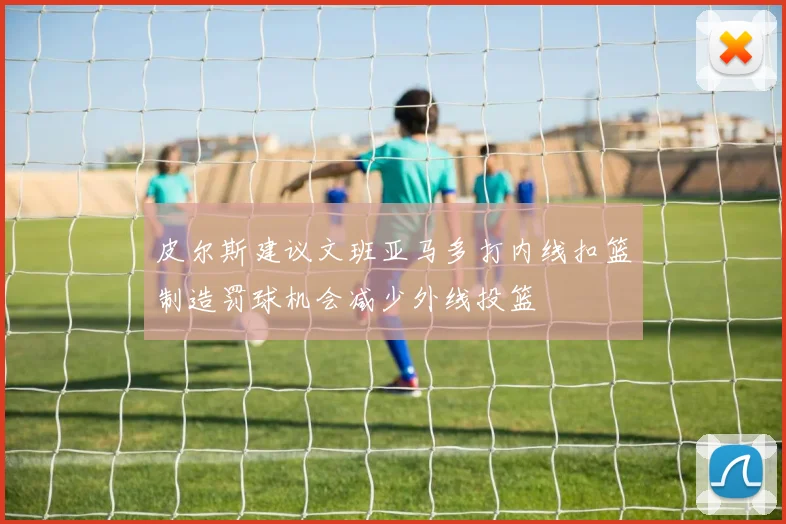 皮尔斯建议文班亚马多打内线扣篮制造罚球机会减少外线投篮
