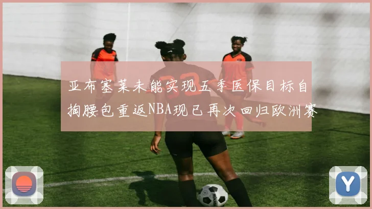 亚布塞莱未能实现五季医保目标自掏腰包重返NBA现已再次回归欧洲赛场