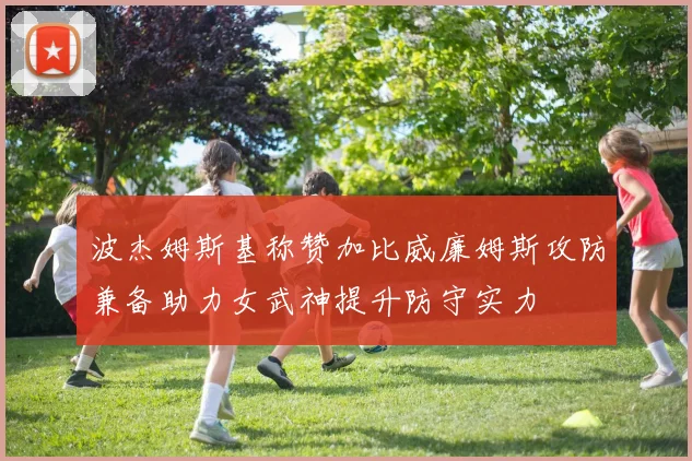 波杰姆斯基称赞加比威廉姆斯攻防兼备助力女武神提升防守实力