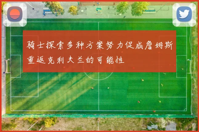 骑士探索多种方案努力促成詹姆斯重返克利夫兰的可能性