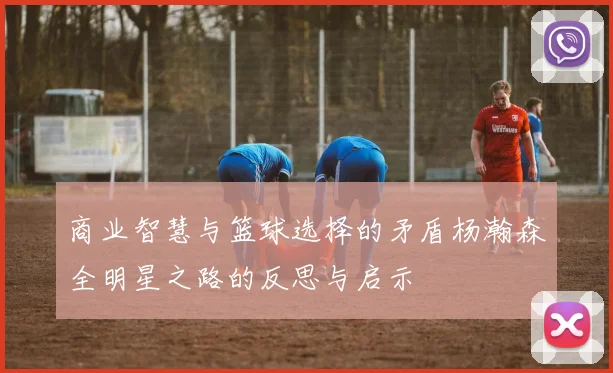 商业智慧与篮球选择的矛盾杨瀚森全明星之路的反思与启示