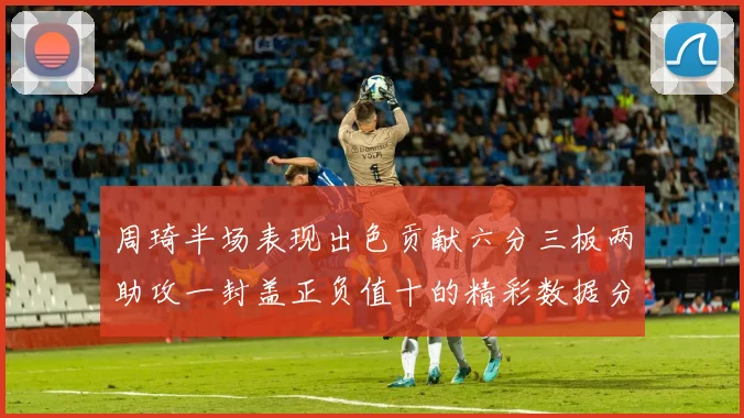 周琦半场表现出色贡献六分三板两助攻一封盖正负值十的精彩数据分析