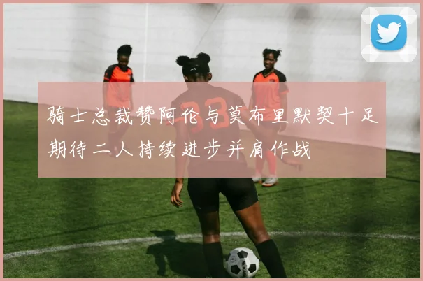 骑士总裁赞阿伦与莫布里默契十足期待二人持续进步并肩作战