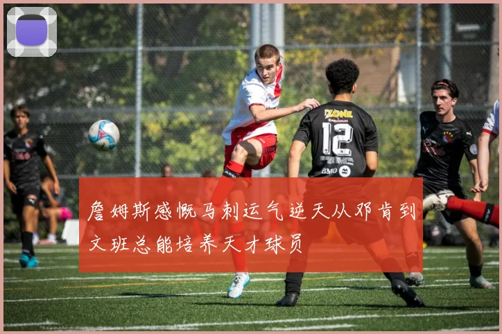 詹姆斯感慨马刺运气逆天从邓肯到文班总能培养天才球员