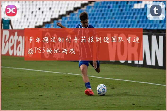 卡尔携定制行李箱报到德国队可连接PS5畅玩游戏