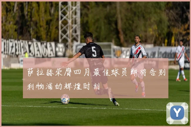 萨拉赫荣膺四月最佳球员即将告别利物浦的辉煌时刻