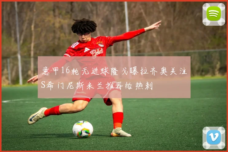 意甲16轮无进球隆戈曝拉齐奥关注S希门尼斯米兰推荐给热刺