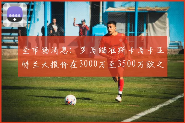 全市场消息：罗马瞄准斯卡马卡亚特兰大报价在3000万至3500万欧之间